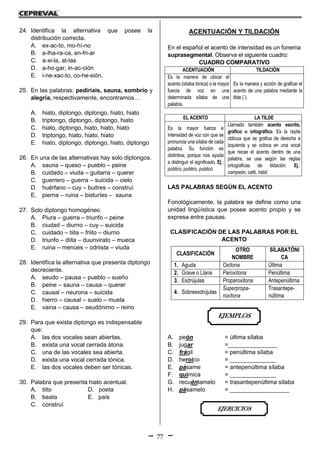 77
24. Identifica la alternativa que posee la
distribución correcta.
A. ex-ac-to, mo-hí-no
B. a-lha-ra-ca, en-fri-ar
C. a-xi-la, at-las
D. a-ho-gar, in-ac-ción
E. i-ne-xac-to, co-he-sión.
25. En las palabras: pediríais, sauna, sombrío y
alegría, respectivamente, encontramos…
A. hiato, diptongo, diptongo, hiato, hiato
B. triptongo, diptongo, diptongo, hiato
C. hiato, diptongo, hiato, hiato, hiato
D. triptongo, hiato, hiato, hiato
E. hiato, diptongo, diptongo, hiato, diptongo
26. En una de las alternativas hay solo diptongos.
A. sauna – queso – pueblo – peine
B. cuidado – viuda – guitarra – querer
C. guerrero – guerra – suicida – cielo
D. huérfano – cuy – buitres – construí
E. pierna – ruina – bisturíes – sauna
27. Solo diptongo homogéneo.
A. Piura – guerra – triunfo – peine
B. ciudad – diurno – cuy – suicida
C. cuidado – tiita – friito – diurno
D. triunfo – diita – duunvirato – mueca
E. ruina – menúes – odriista – viuda
28. Identifica la alternativa que presenta diptongo
decreciente.
A. seudo – pausa – pueblo – sueño
B. peine – sauna – causa – querer
C. causal – neurona – suicida
D. hierro – causal – suelo – muela
E. vaina – causa – seudónimo – reino
29. Para que exista diptongo es indispensable
que:
A. las dos vocales sean abiertas.
B. exista una vocal cerrada átona.
C. una de las vocales sea abierta.
D. exista una vocal cerrada tónica.
E. las dos vocales deben ser tónicas.
30. Palabra que presenta hiato acentual.
A. tiito D. poeta
B. beata E. país
C. construí
ACENTUACIÓN Y TILDACIÓN
En el español el acento de intensidad es un fonema
suprasegmental. Observa el siguiente cuadro:
CUADRO COMPARATIVO
ACENTUACIÓN TILDACIÓN
Es la manera de ubicar el
acento (sílaba tónica) o la mayor
fuerza de voz en una
determinada sílaba de una
palabra.
Es la manera y acción de graficar el
acento de una palabra mediante la
tilde (´).
EL ACENTO LA TILDE
Es la mayor fuerza e
intensidad de voz con que se
pronuncia una sílaba de cada
palabra. Su función es
distintiva, porque nos ayuda
a distinguir el significado. Ej.:
público, publico, publicó.
Llamado también acento escrito,
gráfico u ortográfico. Es la rayita
oblicua que se grafica de derecha a
izquierda y se coloca en una vocal
que recae el acento dentro de una
palabra, se usa según las reglas
ortográficas de tildación. Ej.:
campeón, café, hábil.
LAS PALABRAS SEGÚN EL ACENTO
Fonológicamente, la palabra se define como una
unidad lingüística que posee acento propio y se
expresa entre pausas.
CLASIFICACIÓN DE LAS PALABRAS POR EL
ACENTO
A. peón = última sílaba
B. jugar =_______________
C. frágil = penúltima sílaba
D. heroico = ______________
E. pásame = antepenúltima sílaba
F. química = ______________
G. recuéntamelo = trasantepenúltima sílaba
H. pásamelo = __________________
CLASIFICACIÓN
OTRO
NOMBRE
SÍLABATÓNI
CA
1. Aguda Oxítona Última
2. Grave o Llana Paroxítona Penúltima
3. Esdrújulas Proparoxitona Antepenúltima
4. Sobreesdrújulas
Superpropa-
roxítona
Trasantepe-
núltima
EJERCICIOS
EJEMPLOS
 