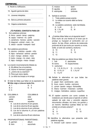 79
9. Recibi tu notificacion.
…………………………………………………..
10. Agustin gemia de dolor.
…………………………………………………
11. Jovenes intrepidos.
…………………………………………………
12. Sera su primera actuacion.
…………………………………………………
13. Viajaria contentisimo.
…………………………………………………
¡TÚ PUEDES, CONTESTA PARA 20!
1. Son palabras oxítonas:
A. feroz - pared - tenaz - pejerrey
B. capaz - mármol - río - perfil
C. zanahoria - heroico - perdiz - canción
D. diagonal - umbral - maíz – tía
E. ataúd - caudal - huésped - baúl
2. Son palabras paroxítonas:
A. alumno - práctica - caudal – niño
B. lápiz - senectud - señora - perdón
C. alud - mango - alvéolo – maíz
D. tecla - mango - río -José - reloj
E. lápiz - biología - mesa - bíceps
3. La oración incorrectamente tildada es:
A. Mi alférez fue a la práctica.
B. Vióme mi hermano jugando.
C. ¿Cómo dio su examen?
D. Para qué viene rápido.
E. Le dolía los bíceps a mi amigo.
4. El total de tildes que faltan en la expresión es:
Mi tiito viajo a Lima en tanto frio.
A. 1 D. 2
B. 3 E. 4
C. 5
5. COLUMNA A COLUMNA B
canción este
pedal aquel
tenaz aquellos
A. Los de la columna A son graves.
B. Los de la columna B son agudas
C. Los de la columna A son oxítonas.
D. Los de la columna A y B son palabras
paroxítonas
E. Los de la columna B son robúricas
6. PROPAROXÍTONAS: PAROXÍTONAS::
A. germen : álbum
B. león : escúchalo
C. música : táctil
D. agudas : graves
E. esdrújulas : oxítonas
7. Señala lo correcto:
I. Toda palabra posee acento.
II. La sílaba con acento débil se llama
tónica.
III. La palabra carácteres está mal tildada.
A. I y III D. I
B. I, II y III E. III
C. I y II
8. ¿Cuántas tildes faltan en el siguiente texto?
Elias murio de una herida en el torax que le
produjo su huesped al confundirlo con un
ladron. Su hijo, Efrain, enfermo de melancolia
profunda de la que lucho por sacarlo su novia,
Sofia, al verlo tan sombrio y taciturno.
A. 10 D. 9
B. 11 E. 13
C. 12
9. Elija las palabras que deben llevar tilde.
I. futil II. electrolisis
III. boina IV. Especímenes
V. cardumen
A. I, II, III, IV y V D. I, II, III y IV
B. II, IV y V E. I, II y IV
C. II y IV
10. Señala la alternativa en que todas las
palabras sean graves.
A. papel - fácil - sentimiento - odio
B. licua - avaro - huiréis - carnicero
C. corcel - beodo - exiguo - Buhardilla
D. Diana - Carmen - misionero - confiáis
E. mialgia - hidrósfera - estoico - superfluo
11. El capitan examino con sumo cuidado la
instalacion por donde paso el ejercito el ultimo
sabado de este mes y encontro algunos
documentos oficiales; los tomo, los guardo y
se marcho. Identifica cuántas tildes se han
omitido en el texto anterior?
A. 7 D. 8
B. 9 E. 10
C. 11
12. Identifica la alternativa que presenta solo
palabras agudas.
A. timonel - sutil - clamor - avaro
 