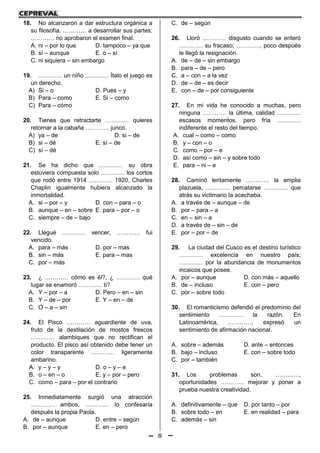 8
18. No alcanzaron a dar estructura orgánica a
su filosofía, ………… a desarrollar sus partes;
………… no aprobaron el examen final.
A. ni – por lo que D. tampoco – ya que
B. sí – aunque E. o – sí
C. ni siquiera – sin embargo
19. ………… un niño ………… Ítalo el juego es
un derecho.
A) Si – o D. Pues – y
B) Para – como E. Si – como
C) Para – cómo
20. Tienes que retractarte ………… quieres
retornar a la cabaña ………… junco.
A) ya – de D. si – de
B) si – dé E. sí – de
C) sí – dé
21. Se ha dicho que ………… su obra
estuviera compuesta solo ………… los cortos
que rodó entre 1914 ………… 1920, Charles
Chaplin igualmente hubiera alcanzado la
inmortalidad.
A. si – por – y D. con – para – o
B. aunque – en – sobre E. para – por – o
C. siempre – de – bajo
22. Llegué ………… vencer, ………… fui
vencido.
A. para – más D. por – mas
B. sin – más E. para – mas
C. por – más
23. ¿ ………… cómo es él?, ¿ ………… qué
lugar se enamoró ………… ti?
A. Y – por – a D. Pero – en – sin
B. Y – de – por E. Y – en – de
C. O – a – sin
24. El Pisco ………… aguardiente de uva,
fruto de la destilación de mostos frescos
………… alambiques que no rectifican el
producto. El pisco así obtenido debe tener un
color transparente ………… ligeramente
ambarino.
A. y – y – y D. o – y – e
B. o – en – o E. y – por – pero
C. como – para – por el contrario
25. Inmediatamente surgió una atracción
………… ambos, ………… lo confesaría
después la propia Paola.
A. de – aunque D. entre – según
B. por – aunque E. en – pero
C. de – según
26. Lloró ………… disgusto cuando se enteró
………… su fracaso; …………, poco después
le llegó la resignación.
A. de – de – sin embargo
B. para – de – pero
C. a – con – a la vez
D. de – de – es decir
E. con – de – por consiguiente
27. En mi vida he conocido a muchas, pero
ninguna ………… la última, calidad …………
escasos momentos, pero fría …………
indiferente el resto del tiempo.
A. cual – como – como
B. y – con – o
C. como – por – e
D. así como – sin – y sobre todo
E. para – ni – e
28. Caminó lentamente ………… la amplia
plazuela, ………… percatarse ………… que
atrás su victimario la acechaba.
A. a través de – aunque – de
B. por – para – a
C. en – sin – a
D. a través de – sin – de
E. por – por – de
29. La ciudad del Cusco es el destino turístico
………… excelencia en nuestro país;
………… por la abundancia de monumentos
incaicos que posee.
A. por – aunque D. con más – aquello
B. de – incluso E. con – pero
C. por – sobre todo
30. El romanticismo defendió el predominio del
sentimiento ………… la razón. En
Latinoamérica, …………, expresó un
sentimiento de afirmación nacional.
A. sobre – además D. ante – entonces
B. bajo – incluso E. con – sobre todo
C. por – también
31. Los problemas son, …………,
oportunidades ………… mejorar y poner a
prueba nuestra creatividad.
A. definitivamente – que D. por tanto – por
B. sobre todo – en E. en realidad – para
C. además – sin
 