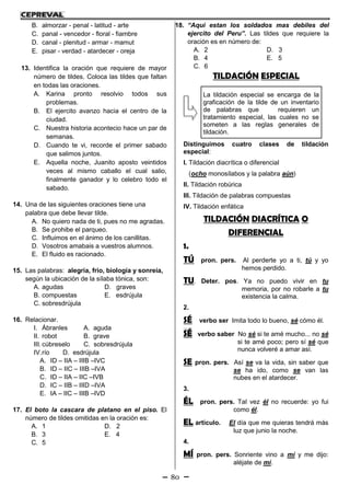 80
B. almorzar - penal - latitud - arte
C. panal - vencedor - floral - fiambre
D. canal - plenitud - armar - mamut
E. pisar - verdad - atardecer - oreja
13. Identifica la oración que requiere de mayor
número de tildes. Coloca las tildes que faltan
en todas las oraciones.
A. Karina pronto resolvio todos sus
problemas.
B. El ejercito avanzo hacia el centro de la
ciudad.
C. Nuestra historia acontecio hace un par de
semanas.
D. Cuando te vi, recorde el primer sabado
que salimos juntos.
E. Aquella noche, Juanito aposto veintidos
veces al mismo caballo el cual salio,
finalmente ganador y lo celebro todo el
sabado.
14. Una de las siguientes oraciones tiene una
palabra que debe llevar tilde.
A. No quiero nada de ti, pues no me agradas.
B. Se prohibe el parqueo.
C. Influimos en el ánimo de los canillitas.
D. Vosotros amabais a vuestros alumnos.
E. El fluido es racionado.
15. Las palabras: alegría, frío, biología y sonreía,
según la ubicación de la sílaba tónica, son:
A. agudas D. graves
B. compuestas E. esdrújula
C. sobresdrújula
16. Relacionar.
I. Ábranles A. aguda
II. robot B. grave
III. cúbreselo C. sobresdrújula
IV.río D. esdrújula
A. ID – IIA – IIIB –IVC
B. ID – IIC – IIIB –IVA
C. ID – IIA – IIC –IVB
D. IC – IIB – IIID –IVA
E. IA – IIC – IIIB –IVD
17. El boto la cascara de platano en el piso. El
número de tildes omitidas en la oración es:
A. 1 D. 2
B. 3 E. 4
C. 5
18. “Aqui estan los soldados mas debiles del
ejercito del Peru”. Las tildes que requiere la
oración es en número de:
A. 2 D. 3
B. 4 E. 5
C. 6
TILDACIÓN ESPECIAL
Distinguimos cuatro clases de tildación
especial:
I. Tildación diacrítica o diferencial
(ocho monosílabos y la palabra aún)
II. Tildación robúrica
III. Tildación de palabras compuestas
IV. Tildación enfática
TILDACIÓN DIACRÍTICA O
DIFERENCIAL
1.
TÚ pron. pers. Al perderte yo a ti, tú y yo
hemos perdido.
TU. Deter. pos. Ya no puedo vivir en tu
memoria, por no robarle a tu
existencia la calma.
2.
SÉ verbo ser Imita todo lo bueno, sé cómo él.
SÉ verbo saber No sé si te amé mucho... no sé
si te amé poco; pero sí sé que
nunca volveré a amar así.
SE pron. pers. Así se va la vida, sin saber que
se ha ido, como se van las
nubes en el atardecer.
3.
ÉL pron. pers. Tal vez él no recuerde: yo fui
como él.
EL artículo. El día que me quieras tendrá más
luz que junio la noche.
4.
MÍ pron. pers. Sonriente vino a mí y me dijo:
aléjate de mí.
La tildación especial se encarga de la
graficación de la tilde de un inventario
de palabras que requieren un
tratamiento especial, las cuales no se
someten a las reglas generales de
tildación.
 