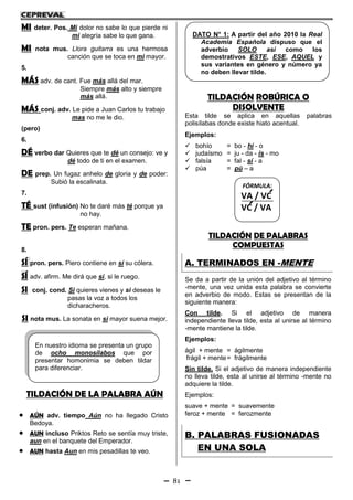 81
MI deter. Pos. Mi dolor no sabe lo que pierde ni
mi alegría sabe lo que gana.
MI nota mus. Llora guitarra es una hermosa
canción que se toca en mi mayor.
5.
MÁS adv. de cant. Fue más allá del mar.
Siempre más alto y siempre
más allá.
MÁS conj. adv. Le pide a Juan Carlos tu trabajo
mas no me le dio.
(pero)
6.
DÉ verbo dar Quieres que te dé un consejo: ve y
dé todo de ti en el examen.
DE prep. Un fugaz anhelo de gloria y de poder:
Subió la escalinata.
7.
TÉ sust (infusión) No te daré más té porque ya
no hay.
TE pron. pers. Te esperan mañana.
8.
SÍ pron. pers. Piero contiene en sí su cólera.
SÍ adv. afirm. Me dirá que sí, si le ruego.
SI conj. cond. Si quieres vienes y si deseas le
pasas la voz a todos los
dicharacheros.
SI nota mus. La sonata en si mayor suena mejor.
TILDACIÓN DE LA PALABRA AÚN
 AÚN adv. tiempo Aún no ha llegado Cristo
Bedoya.
 AUN incluso Priktos Reto se sentía muy triste,
aun en el banquete del Emperador.
 AUN hasta Aun en mis pesadillas te veo.
TILDACIÓN ROBÚRICA O
DISOLVENTE
Esta tilde se aplica en aquellas palabras
polisílabas donde existe hiato acentual.
Ejemplos:
 bohío = bo - hí - o
 judaísmo = ju - da - ís - mo
 falsía = fal - sí - a
 púa = pú – a
TILDACIÓN DE PALABRAS
COMPUESTAS
A. TERMINADOS EN -MENTE
Se da a partir de la unión del adjetivo al término
-mente, una vez unida esta palabra se convierte
en adverbio de modo. Estas se presentan de la
siguiente manera:
Con tilde. Si el adjetivo de manera
independiente lleva tilde, esta al unirse al término
-mente mantiene la tilde.
Ejemplos:
ágil + mente = ágilmente
frágil + mente= frágilmente
Sin tilde. Si el adjetivo de manera independiente
no lleva tilde, esta al unirse al término -mente no
adquiere la tilde.
Ejemplos:
suave + mente = suavemente
feroz + mente = ferozmente
B. PALABRAS FUSIONADAS
EN UNA SOLA
DATO N° 1: A partir del año 2010 la Real
Academia Española dispuso que el
adverbio SOLO así como los
demostrativos ESTE, ESE, AQUEL y
sus variantes en género y número ya
no deben llevar tilde.
En nuestro idioma se presenta un grupo
de ocho monosílabos que por
presentar homonimia se deben tildar
para diferenciar.
FÓRMULA:
VA / VC
VC / VA
 