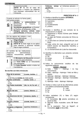 83
la economía mundial.
DATO N° 4: En el caso de
Revolución e Imperio los adjetivos
que expresen nacionalidad van en
minúscula.
Cuando el artículo no forma parte
del nombre propio.
G
EJEMPLOS
Apodos y sobrenombres: el
Bombardero, la Faraona, el
Destripador
Accidentes geográficos: el Everest,
el Pacífico, el Amazonas, el Nilo
Designa persona, animal, cosa
personificada: el Pelusas, la Tizona
En los signos del zodiaco y sus
denominaciones alternativas.
H
EJEMPLOS
Virgo (Virgen)
Tauro (Toro)
DATO N° 5: Esta regla no se aplica
para referirse a personas nacidas
bajo el signo zodiacal.
El nombre de las instituciones,
divisiones administrativas,
edificios, monumentos, partidos
políticos.
I
EJEMPLOS
El Ministerio de Educación convocó
a concurso para directores.
La Torre Eiffel es un monumento
que representa.
La Casa Rosada recibió a todos los
mandatarios.
Se escribe con letra minúscula:
Días de la semana (Lunes, martes…)
Hoy es martes de mala suerte.
Puntos cardinales (oeste, norte…)
Las notas musicales (do, re, mi, fa, sol…)
Meses del año (enero, febrero…)
Las estaciones del año (invierno, otoño…)
Cargos y títulos (conde, barón…)
Lenguas y religiones (quechua, hinduismo…)
Culturas, etnias y
gentilicios
(chancas, peruano…)
PRÁCTICA Nº 4 - I
1. Analiza e identifica la palabra DITÓNICA.
A. esternocleidomastoideo
B. buenísimo
C. piísimo
D. fructíferamente
E. prístino
2. Analiza e identifica el uso correcto de la
mayúscula en un dígrafo.
A. Llegaremos a Nueva GUinea para festejar
Año nuevo.
B. La sigla del Partido comunista de China es
PCCh.
C. La obra llano en Llamas fue escrita por Juan
Rulfo.
D. Luisa, prima de Juan, preguntó qué es el
CDCH (Centro de Desarrollo Científico y
humanístico).
E. La chicharronería de LLata fue clausurada.
3. Identifica la alternativa que presenta correcta
tildación.
A. dio D. CÍA
B. truhán E. EURÍBOR
C. ÚGEL
4. Indica la concurrencia vocálica de las
siguientes palabras:
HUÍAIS - TRUHAN
A. hiato - hiato - triptongo / no hay
concurrencia
B. hiato - diptongo - triptongo / hiato se tilda y
separa
C. diptongo - diptongo - diptongo / diptongo
D. triptongo - diptongo - diptongo / monosílabo
sin tilde
E. diptongo - hiato - diptongo / diptongo
5. Analiza e indica cuál de las alternativas posee
una palabra correctamente tildada.
A. prión D. ruán
B. fluí E. truhán
C. fía
6. Indica verdadero (V) o falso (F) según
corresponda.
I. El monosílabo TE (planta aromática) en
plural se tilda.
II. Algunas notas musicales como SI llevan
tilde.
III. En la expresión: “Aun yo llegaré”, el
monosílabo AUN no lleva tilde.
 
