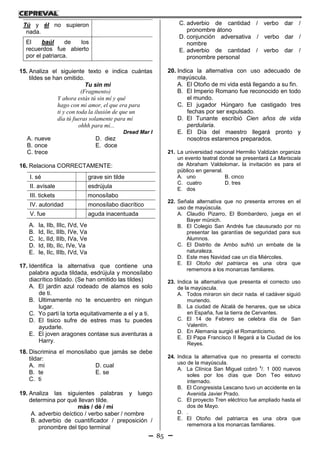 85
Tú y él no supieron
nada.
El baúl de los
recuerdos fue abierto
por el patriarca.
15. Analiza el siguiente texto e indica cuántas
tildes se han omitido.
Tu sin mi
(Fragmento)
Y ahora estás tú sin mí y qué
hago con mi amor, el que era para
ti y con toda la ilusión de que un
día tú fueras solamente para mí
ohhh para mí...
Dread Mar I
A. nueve D. diez
B. once E. doce
C. trece
16. Relaciona CORRECTAMENTE:
I. sé a. grave sin tilde
II. avísale b. esdrújula
III. tickets c. monosílabo
IV. autoridad d. monosílabo diacrítico
V. fue e. aguda inacentuada
A. Ia, IIb, IIIc, IVd, Ve
B. Id, IIc, IIIb, IVe, Va
C. Ic, IId, IIIb, IVa, Ve
D. Id, IIb, IIc, IVe, Va
E. Ie, IIc, IIIb, IVd, Va
17. Identifica la alternativa que contiene una
palabra aguda tildada, esdrújula y monosílabo
diacrítico tildado. (Se han omitido las tildes)
A. El jardin azul rodeado de alamos es solo
de ti.
B. Ultimamente no te encuentro en ningun
lugar.
C. Yo parti la torta equitativamente a el y a ti.
D. El tisico sufre de estres mas tu puedes
ayudarle.
E. El joven aragones contase sus aventuras a
Harry.
18. Discrimina el monosílabo que jamás se debe
tildar:
A. mi D. cual
B. te E. se
C. ti
19. Analiza las siguientes palabras y luego
determina por qué llevan tilde.
más / dé / mí
A. adverbio deíctico / verbo saber / nombre
B. adverbio de cuantificador / preposición /
pronombre del tipo terminal
C. adverbio de cantidad / verbo dar /
pronombre átono
D. conjunción adversativa / verbo dar /
nombre
E. adverbio de cantidad / verbo dar /
pronombre personal
20. Indica la alternativa con uso adecuado de
mayúscula.
A. El Otoño de mi vida está llegando a su fin.
B. El Imperio Romano fue reconocido en todo
el mundo.
C. El jugador Húngaro fue castigado tres
fechas por ser expulsado.
D. El Tunante escribió Cien años de vida
perdularia.
E. El Día del maestro llegará pronto y
nosotros estaremos preparados.
21. La universidad nacional Hermilio Valdizán organiza
un evento teatral donde se presentará La Mariscala
de Abraham Valdelomar. la invitación es para el
público en general.
A. uno B. cinco
C. cuatro D. tres
E. dos
22. Señala alternativa que no presenta errores en el
uso de mayúscula.
A. Claudio Pizarro, El Bombardero, juega en el
Bayer münich.
B. El Colegio San Andrés fue clausurado por no
presentar las garantías de seguridad para sus
Alumnos.
C. El Distrito de Ambo sufrió un embate de la
naturaleza.
D. Este mes Navidad cae un día Miércoles.
E. El Otoño del patriarca es una obra que
rememora a los monarcas familiares.
23. Indica la alternativa que presenta el correcto uso
de la mayúscula.
A. Todos miraron sin decir nada. el cadáver siguió
muriendo.
B. La ciudad de Alcalá de henares, que se ubica
en España, fue la tierra de Cervantes.
C. El 14 de Febrero se celebra día de San
Valentín.
D. En Alemania surgió el Romanticismo.
E. El Papa Francisco II llegará a la Ciudad de los
Reyes.
24. Indica la alternativa que no presenta el correcto
uso de la mayúscula.
A. La Clínica San Miguel cobró
s
/. 1 000 nuevos
soles por los días que Don Teo estuvo
internado.
B. El Congresista Lescano tuvo un accidente en la
Avenida Javier Prado.
C. El proyecto Tren eléctrico fue ampliado hasta el
dos de Mayo.
D. .
E. El Otoño del patriarca es una obra que
rememora a los monarcas familiares.
 