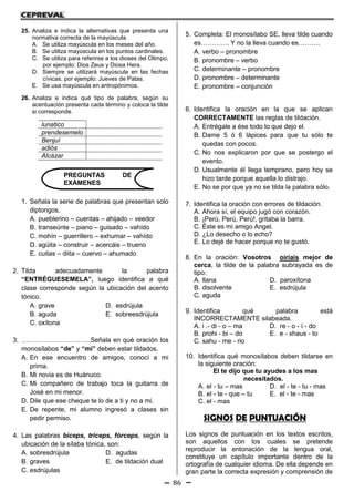 86
25. Analiza e indica la alternativas que presenta una
normativa correcta de la mayúscula.
A. Se utiliza mayúscula en los meses del año.
B. Se utiliza mayúscula en los puntos cardinales.
C. Se utiliza para referirse a los dioses del Olimpo,
por ejemplo: Dios Zeus y Diosa Hera.
D. Siempre se utilizará mayúscula en las fechas
cívicas, por ejemplo: Jueves de Patas.
E. Se usa mayúscula en antropónimos.
26. Analiza e indica qué tipo de palabra, según su
acentuación presenta cada término y coloca la tilde
si corresponde.
lunatico
prendesemelo
Benjuí
adiós
Alcázar
1. Señala la serie de palabras que presentan solo
diptongos.
A. pueblerino – cuentas – ahijado – veedor
B. transeúnte – piano – guisado – vahído
C. mohín – guerrillero – exhumar – vahído
D. agüita – construir – acercáis – trueno
E. cuitas – diita – cuervo – ahumado
2. Tilda adecuadamente la palabra
“ENTRÉGUESEMELA”, luego identifica a qué
clase corresponde según la ubicación del acento
tónico.
A. grave D. esdrújula
B. aguda E. sobreesdrújula
C. oxítona
3. …………………………..Señala en qué oración los
monosílabos “de” y “mi” deben estar tildados.
A. En ese encuentro de amigos, conocí a mi
prima.
B. Mi novia es de Huánuco.
C. Mi compañero de trabajo toca la guitarra de
José en mi menor.
D. Dile que ese cheque te lo de a ti y no a mi.
E. De repente, mi alumno ingresó a clases sin
pedir permiso.
4. Las palabras bíceps, tríceps, fórceps, según la
ubicación de la sílaba tónica, son:
A. sobresdrújula D. agudas
B. graves E. de tildación dual
C. esdrújulas
5. Completa: El monosílabo SE, lleva tilde cuando
es…………. Y no la lleva cuando es……….
A. verbo – pronombre
B. pronombre – verbo
C. determinante – pronombre
D. pronombre – determinante
E. pronombre – conjunción
6. Identifica la oración en la que se aplican
CORRECTAMENTE las reglas de tildación.
A. Entrégale a ése todo lo que dejo el.
B. Dame 5 ó 6 lápices para que tu sólo te
quedas con pocos.
C. No nos explicaron por que se postergo el
evento.
D. Usualmente él llega temprano, pero hoy se
hizo tarde porque aquella lo distrajo.
E. No se por que ya no se tilda la palabra sólo.
7. Identifica la oración con errores de tildación.
A. Ahora sí, el equipo jugó con corazón.
B. ¡Perú, Perú, Perú!, gritaba la barra.
C. Éste es mi amigo Angel.
D. ¿Lo desecho o lo echo?
E. Lo dejé de hacer porque no te gustó.
8. En la oración: Vosotros oiríais mejor de
cerca, la tilde de la palabra subrayada es de
tipo:
A. llana D. paroxítona
B. disolvente E. esdrújula
C. aguda
9. Identifica qué palabra está
INCORRECTAMENTE silabeada.
A. i .- di - o – ma D. re - o - í - do
B. prohi - bi – do E. e - xhaus - to
C. sahu - me - rio
10. Identifica qué monosílabos deben tildarse en
la siguiente oración:
El te dijo que tu ayudes a los mas
necesitados.
A. el - tu – mas D. el - te - tu - mas
B. el - te - que – tu E. el - te - mas
C. el - mas
SIGNOS DE PUNTUACIÓN
Los signos de puntuación en los textos escritos,
son aquellos con los cuales se pretende
reproducir la entonación de la lengua oral,
constituye un capítulo importante dentro de la
ortografía de cualquier idioma. De ella depende en
gran parte la correcta expresión y comprensión de
PREGUNTAS DE
EXÁMENES
 