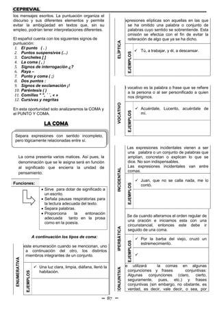 87
los mensajes escritos. La puntuación organiza el
discurso y sus diferentes elementos y permite
evitar la ambigüedad en textos que, sin su
empleo, podrían tener interpretaciones diferentes.
El español cuenta con los siguientes signos de
puntuación:
1. El punto ( . )
2. Puntos suspensivos (...)
3. Corchetes [ ]
4. La coma ( , )
5. Signos de interrogación ¿?
6. Raya –
7. Punto y coma ( ;)
8. Dos puntos :
9. Signos de exclamación ¡!
10. Paréntesis ( )
11. Comillas " ", ´ `, « »
12. Cursivas y negritas
En esta oportunidad solo analizaremos la COMA y
el PUNTO Y COMA.
LA COMA
La coma presenta varios matices. Así pues, la
denominación que se le asigna será en función
al significado que encierra la unidad de
pensamiento.
A continuación los tipos de coma:
ENUMERATIVA
Existe enumeración cuando se mencionan, uno
a continuación del otro, los distintos
miembros integrantes de un conjunto.
EJEMPLOS
 Una luz clara, limpia, diáfana, llenó la
habitación.
ELÍPTICA
Expresiones elípticas son aquellas en las que
se ha omitido una palabra o conjunto de
palabras cuyo sentido se sobrentiende. Esta
omisión se efectúa con el fin de evitar la
reiteración de algo que ya se ha dicho.
EJEMPLOS
 Tú, a trabajar, y él, a descansar.
VOCATIVO
El vocativo es la palabra o frase que se refiere
a la persona o al ser personificado a quien
nos dirigimos.
EJEMPLOS
 Acuérdate, Lucerito, acuérdate de
mí.
INCIDENTAL
Las expresiones incidentales vienen a ser
una palabra o un conjunto de palabras que
amplían, concretan o explican lo que se
dice. No son indispensables.
Las expresiones incidentales van entre
comas.
EJEMPLOS
 Juan, que no se calla nada, me lo
contó.
IPERBÁTICA
Se da cuando alteramos el orden regular de
una oración e iniciamos esta con una
circunstancial, entonces este debe ir
seguido de una coma.
EJEMPLOS
 Por la barba del viejo, cruzó un
estremecimiento.

CONJUNTIVA
Se utilizará la comas en algunas
conjunciones y frases conjuntivas:
Algunas conjunciones (claro, cierto,
seguramente, pues, etc.) y frases
conjuntivas (sin embargo, no obstante, es
verdad, es decir, vale decir, o sea, por
Funciones:
 Sirve para dotar de significado a
un escrito.
 Señala pausas respiratorias para
la lectura adecuada del texto.
 Separa palabras.
 Proporciona la entonación
adecuada tanto en la prosa
como en la poesía.
Separa expresiones con sentido incompleto,
pero lógicamente relacionadas entre sí.
 