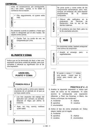 88
ende, en consecuencia, por consiguiente,
etc.) van entre comas, si no están al
comienzo de la oración.
EJEMPLOS
 Ella, seguramente, no quiere verte
más.

APOSITIVO
Se presenta cuando la palabra o frase que
repite lo designado por el otro núcleo. Se
separa entre comas.
EJEMPLOS
 Cecilia Taít, La zurda de oro, es
congresista por Lima.

EL PUNTO Y COMA
Se escribe punto y coma para separar
oraciones de un período en el que ya
se haya usado coma.
EJEMPLOS
 Los tres aspectos del trabajo del
agricultor son: primero, la siembra,
después el riego; por último, la
cosecha.
 Ayer, reí; hoy, sonrío; mañana
quién sabe.

Se pone punto y coma antes de las
conjunciones adversativas: pero, mas,
aunque, sin embargo, etc. para separar
proposiciones de la oración
compuesta.
EJEMPLOS
 Obtuvo alto calificativo en la
evaluación de Técnicas de
Redacción; mas no así en las
demás materias.
 El problema era bien fácil; pero no
le dio acertada solución.

En oraciones cortas, bastará anteponer
una coma a la conjunción.
EJEMPLOS
 Aceptó el encargo, pero a
regañadientes.


PRÁCTICA Nº 4 – II
1. Analiza la siguiente expresión e indica qué
clase de coma se ha empleado: “A cada
alumno le corresponde una exposición
diferente: a Paúl, los fonemas; a Mario, los
fonos y a Enrique, los morfemas”.
A. incidental D. elíptica
B. apositiva D. vocativa
C. enumerativa
2. Indica el tipo de coma empleado en: Estoy
alegre, Isabel, por el regalo.
A. incidental
B. apositiva D. elíptica
C. vocativa E. enumerativa
Características:
El punto y coma ( ; ) indica
una pausa mayor que la
coma, pero menor que el
punto.
Indica que se ha terminado de decir o leer una
expresión que tiene unidad de sentido, pero que
completa o refuerza su significado con el de
otra expresión.
PRIMERA REGLA
SEGUNDA REGLA
OJO
USOS DEL
PUNTO Y COMA
 