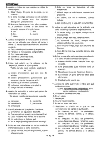 89
3. Analiza e indica en qué oración se utiliza la
como elíptica.
I. César Cueto, El poeta de la zurda, es un
buen D.T.
II. El triste mendigo caminaba con el pantalón
sucio, la camisa rota, los zapatos
destapados y la cara sucia.
III.Nosotros viajaremos en tren; ellos, en avión.
IV.La profesora Camila, la del curso de
lenguaje, se ganó el premio mayor.
A. una D. dos
B. tres E. cuatro
C. cinco
4. Analiza la expresión e indica cuál es el criterio
que se ha utilizado con relación al punto y
coma: “El trabajo dignifica al hombre; el ocio lo
denigra”.
A. Está uniendo proposiciones yuxtapuestas.
B. Para que el mensaje sea comprensible.
C. Son ideas contrarias.
D. Muestra la unidad del texto.
E. Son ideas coordinantes.
5. Indica qué criterio se ha utilizado en la
expresión, referido al punto y coma.
“Pablo Neruda nació en Chile; José Martí,
en Cuba”.
A. separa proposiciones que dan idea de
adición.
B. separa proposiciones yuxtapuestas que
expresan relación de comparación.
C. muestra que son ideas contrarias.
D. indica que reemplaza a una palabra.
E. otorga claridad al mensaje.
6. Analiza la expresión e indica qué genera la
omisión de las comas.
“Se alquila vestidos para novias de segunda
mano”
A. paragoge D. cacofonía
B. redundancia E. pleonasmo
C. anfibología
7. Identifica la oración que precisa una coma.
A. El rumor de las aguas nos despertó.
B. Fue una película emocionante hasta el final.
C. Cada vez tiene más interés por el estudio.
D. No se le otorgo el diploma a él.
E. No te alejes por ningún motivo de mi amiga.
8. Indica en qué alternativa no se ha usado de
manera adecuada la coma explicativa.
A. Varios vecinos, incluido el panadero, fueron
a la ceremonia.
B. Este es, entre los detenidos, el más
sospechoso.
C. Al final, luego de tanto buscar, resolvimos el
problema.
D. Ha pedido, que no lo molesten, cuando
trabaja.
E. Las pruebas, dijo el juez, son contundentes.
9. Indica en qué alternativa se ha aplicado una
coma vocativa y explicativa respectivamente.
A. Tú sabes, amigo, que llegará, muy pronto, el
día esperado.
B. Édgar, amigo de Celso, vendrá el lunes.
C. Yo compraré los libros, aunque estén
usados; ustedes, los cuadernos.
D. Hace mucho tiempo, llegó Luis el primo de
Carmen.
E. Ayer, Elvira vino muy contenta, pero no dijo
por qué.
10. Indica en qué alternativa se debe usar el punto
y la coma en (se ha omitido los signos).
A. Puedes escribir sobre cualquier cosa dijo
enojada.
B. Está preocupado pues mañana tiene un
examen.
C. Nos alcanzó luego de hacer sus deberes.
D. En ciencias un genio para las letras poco
afortunado.
E. Efectivamente ocurrió así.
11. Analiza la parte subrayada e indica por qué
está entre comas.
“Juana, nuestra vecina entrometida, tuvo
serios problemas con la policía”
A. Se trata de palabras comunes.
B. Es un sujeto.
C. Hay elipsis.
D. Es una frase incidental.
E. La vecina no es bien vista.
12. Selecciona la oración en la que se usa
correctamente los signos de puntuación.
A. La chaqueta es azul ; los pantalones,
grises; la camisa, blanca; y el abrigo,
negro.
B. La chaqueta, es azul, los pantalones,
grises, la camisa, blanca; y el abrigo negro.
C. La chaqueta; es azul, los pantalones;
grises; la camisa; blanca; y el abrigo negro.
D. La chaqueta, es azul; los pantalones
grises; la camisa blanca, y el abrigo;
negro.
 