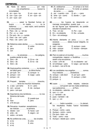 9
32. Nada es eterno …………, por más
………… nos empeñemos ………… buscar la
inmortalidad.
A. sin – que – ha D. en – que – en
B. con – que – por E. en – que – sin
C. por – que – por
33. ………… pasar la Navidad fuimos en
busca ………… mi madre, ………… no la
hallamos; ………… esta razón, será sombría
la cena pascual.
A. Para – de – y – tal vez
B. Por – a – y – sea
C. Por qué – de – y – quizás
D. Para – de – sin – para
E. Para – de – pero – por
34. Debemos estar alertas ………… los sismos.
A. sin D. entre
B. para E. por
C. con
35. ………… te previenes ………… los peligros,
puedes perder la vida.
A. Sino – dé D. Si no – de
B. Sino – de E. Sí no – de
C. Sinó – de
36. Huanuqueños contentos ………… su equipo
de fútbol ganó ………… la última fecha.
A. por qué – en D. aunque – a
B. porque – con E. luego – para
C. porque – en
37. Preparé tamales ………… chancho,
………… tenía los insumos necesarios.
A. o sea – por tanto D. ni – pero
B. con – ya que E. de – aunque
C. para – con que
38. Soportamos dos temblores, ………… no nos
libramos del susto.
A. O D. puesto que
B. Que E. pero
C. a fin de que
39. Peruanos muestran escepticismo …………
las noticias ………… la semana.
A. desde – con D. hacía – por
B. ante – de E. según – en
C. sobre – en tanto
40. No prefiere las uvas, ………… las ciruelas.
A. si no D. síno
B. sí no E. sino
C. si nó
41. Sí, estábamos ………… el campo a la hora
del almuerzo ………… Yo tomé un pedazo
de carne ………… asarla.
A. por - cuando – con D. en – . – para
B. ante – ya – como E. donde – , – por
C. con – casi
42. ………… los huacos se desprende un
mensaje iconográfico; puesto que, …………
de las figuras que representan, es posible
estudiar el pasado inca.
A. Tras – en vez D. Por – casi
B. En – no obstante E. De – a través
C. Con – sin embargo
43. Intenta distraerte un poco, ………… sin
excesos; ………… debes buscar relajarte, no
exageres.
A. casi – nunca D. aunque – pues
B. más – porque E. incluso – siempre
C. pero – si bien
44. Perú no está en el mundial; …………, muchos
compatriotas viajaron a Sudáfrica ………….
asistir a los encuentros.
A. o sea – a fin de D. no obstante – así
B. sin embargo – para E. luego – por eso de
C. es decir – con el fin de
45. Los candidatos nos engañan ………… somos
muy crédulos …………olvidadizos.
A) conque – vale decir D. por qué – pero
B) porqué – y E. aunque – y bien
C) porque – y
46. Leyes ………… nadie respeta, violencia
………… corrupción son los males endémicos
que padecemos ………… el Perú.
A. no obstante – además – en
B. que – o – con
C. y – también – de
D. pues – también – de
E. que – y – en
47. ………… había sucedido ………… lo planeó,
los resultados finales fueron favorables
………… él.
A. Porque – como – para
B. Aunque – como – como
C. Por qué – todo – en
D. Todo - como – mas
E. Aunque – desde que – como
 