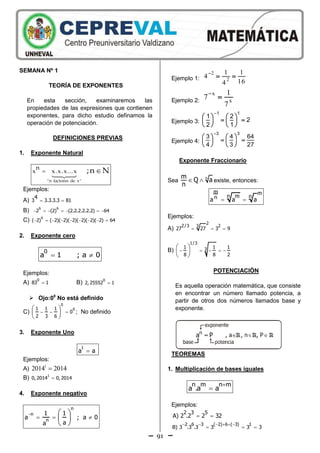 91
SEMANA Nº 1
TEORÍA DE EXPONENTES
En esta sección, examinaremos las
propiedades de las expresiones que contienen
exponentes, para dicho estudio definamos la
operación de potenciación.
DEFINICIONES PREVIAS
1. Exponente Natural
 
"n factores de x"
n
x x.x.x...x ;n N
Ejemplos:
A)  3 3.3.3.3 81
4
B)       
6 6
2 (2) (2.2.2.2.2.2) 64
C)         
6
( 2) ( 2)( 2)( 2)( 2)( 2)( 2) 64
2. Exponente cero
 
0
a 1 ; a 0
Ejemplos:
A) 
0
83 1 B) 
0
2, 25552 1
 Ojo:00
No está definido
C)
0
01 1 1
0
2 3 6
  
 
 
 
; No definido
3. Exponente Uno

1
a a
Ejemplos:
A)
1
2014 2014
B) 
1
0, 2014 0, 2014
4. Exponente negativo

  
 
 
 
n
n
n
1 1
a ; a 0
aa
Ejemplo 1:
2
2
1 1
4
164

 
Ejemplo 2:
x
x
1
7
7


Ejemplo 3:
1 1
1 2
2
2 1

   
    
   
Ejemplo 4:
3 3
3 4 64
4 3 27

   
    
   
Exponente Fraccionario
Sea   nm Q a
n
existe, entonces:
 
m m
n m nna a a
Ejemplos:
A)   
2
2/3 23
27 27 3 9
B)     
 
 
 
1/3
31 1 1
8 8 2
POTENCIACIÓN
Es aquella operación matemática, que consiste
en encontrar un número llamado potencia, a
partir de otros dos números llamados base y
exponente.
TEOREMAS
1. Multiplicación de bases iguales


n m n m
a .a a
Ejemplos:
 
2 3 5
A) 2 .2 2 32
     
  
2 6 3 ( 2) 6 ( 3) 1
B) 3 .3 .3 3 3 3
 