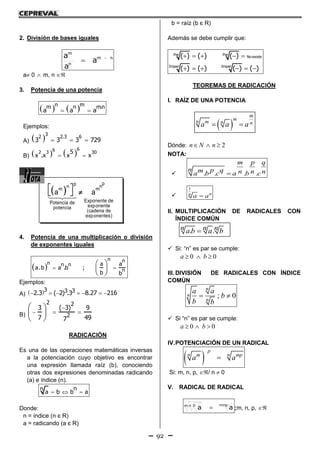 92
2. División de bases iguales
nm
n
m
a
a
a 

a 0  m, n 
3. Potencia de una potencia
    
n mm n m.n
a a a
Ejemplos:
A)     
32 2.3 6
3 3 3 729
B)     
662 3 305
x .x x x
4. Potencia de una multiplicación o división
de exponentes iguales
   
 
 
 
n nn n n
n
a a
a.b a .b ;
b b
Ejemplos:
A)        
3 3 32.3 ( 2) .3 8.27 216
B)

  
 
 
 
2 2
2
( 3)3 9
7 497
RADICACIÓN
Es una de las operaciones matemáticas inversas
a la potenciación cuyo objetivo es encontrar
una expresión llamada raíz (b), conociendo
otras dos expresiones denominadas radicando
(a) e índice (n).
  
nn
a b b a
Donde:
n = índice (n є R)
a = radicando (a є R)
b = raíz (b є R)
Además se debe cumplir que:
Par Par
No existe
Impar Impar
( ) ( ) ( )
( ) ( ) ( ) ( )
    
     
TEOREMAS DE RADICACIÓN
I. RAÍZ DE UNA POTENCIA
 
m
mn m n na a a 
Dónde: 2n N n  
NOTA:
 . . . .
m p q
n p qm n n na b c a b c

1
nn
a a
II. MULTIPLICACIÓN DE RADICALES CON
ÍNDICE COMÚN
. .n n na b a b
 Si: “n” es par se cumple:
0 0a b  
III. DIVISIÓN DE RADICALES CON ÍNDICE
COMÚN
; 0
n
n
n
a a
b
b b
 
 Si “n” es par se cumple:
0 0a b  
IV.POTENCIACIÓN DE UN RADICAL
 
p
n nm mp
a a
Si: m, n, p, / n  0
V. RADICAL DE RADICAL
mnpm n p
aa  ;m, n, p, 
 
pp nn
m m
Exponente dePotencia de
exponentepotencia
(cadena de
exponentes)
a a
 
 
 