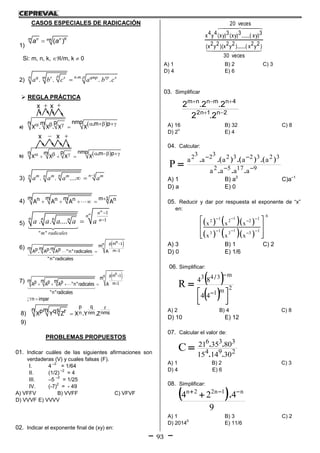 93
CASOS ESPECIALES DE RADICACIÓN
1)
( )n n Km mk
a a
Si: m, n, k, /m, k  0
2)
. .
. . . .
p n m pn q r s qmp rp sm
a b c a b c
 REGLA PRÁCTICA
a)
      
nmppn m .m p
X . X . X X
b)        
nmppn m .m p
X X X X
3)
1
. . ....n nn m m m mn
a a a a
 
4) 
    
m m m m 1n n n nA A A A
5)
1
1
" "
. . ....


m
m n
n
n n n n n
m radicales
a a a a a
6)
 

np m 1n
m 1
m
m m mp p pA . A . A "n"radicales A
"n"radicales
7)
 
   
 
np m 1n
m 1
m
m m mp p pA A A "n"radicales A
"n"radicales
; n impar
8) 
p q r
nmsn nm
n m sp q rX Y Z X .Y .Z
9)
PROBLEMAS PROPUESTOS
01. Indicar cuáles de las siguientes afirmaciones son
verdaderas (V) y cuales falsas (F).
I. 4
–3
= 1/64
II. (1/2)
–2
= 4
III. –5
–2
= 1/25
IV. (-7)
2
= - 49
A) VFFV B) VVFF C) VFVF
D) VVVF E) VVVV
02. Indicar el exponente final de (xy) en:
  
  
veces30
)2y2x).......(2y2x)(2y2x(
veces20
3)xy.......(3)xy(3)xy(4y4x
A) 1 B) 2 C) 3
D) 4 E) 6
03. Simplificar
2n1n2
4nmnnm
2.2
2.2.2


A) 16 B) 32 C) 8
D) 2
n
E) 4
04. Calcular:
91752
3232323232
aaaa
aaaaa
P 


...
).().().(.
A) 1 B) a3
C)a–1
D) a E) 0
05. Reducir y dar por respuesta el exponente de “x”
en:
    
    
1
1
6
1 12 2 2
1 13 3 3
x x x
x x x


 
 
 
 
 
  
A) 3 B) 1 C) 2
D) 0 E) 1/6
06. Simplificar:
 
 
2m1
m343
44
84
R



 


/
A) 2 B) 4 C) 8
D) 10 E) 12
07. Calcular el valor de:
294
336
301415
803521
C
..
..

A) 1 B) 2 C) 3
D) 4 E) 6
08. Simplificar:
 
9
424 n1n22n 
 .
A) 1 B) 3 C) 2
D) 2014
0
E) 11/6
x x 
x x 
 