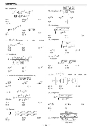 94
09. Simplificar:
     
     
511
3
12
2
1
13
27
1
14
256
1
12
4
1
2




A) 0 B) 2013
0
C) 2
D) 6 E) 2
–1
10. Si:
124
9
6p

 Halle:
3
91p 
A) 5 B) 4 C) 6
D) 7 E) – 6
11. 2xx
si Calcula la raíz cubica
de:
x1xx
xE 

A) 3 B) 1 C) 7
D) 2 E) 8
12. Simplificar:
pm
0
39
75
.
p
3
5
.
m
15
1
pmm3
9
1
.
45.75.5
E



























A)
p
4 B)
p
2 C)
p
3
D)
p
5 E)
p
7
13. Indicar el equivalente más reducido de:
4 5
x.
3 4
x.
3
x
A)
10 1x B)
10 3x C)
5 13x
D) 6/5x E) x
14. Si :
n21n
23 
Calcular: 3n2n
1n21n
23
23
W 




A) 1 B) 0 C) n
D) 2 E) 6
15. Calcular:
1x2x3x4x
1x2x3x4x
2222
2222
B 




A) 8 B) 16 C) 64
D) 32 E) 4
16. Simplificar : P =
 
5
2
3
31535
273
339






A)
3
9 B) 3 C)3
D)1 E)
3
1
17. Simplificar :
b
ba18
b2a3.b16.a6


A) 2 B) 4 C) 6
D) 8 E) 12
18. Simplificar
n
2n22n
1n
24
20



A)n
2 B)2 C)n
5
D)5 E) 10
19. Si: 3nn 
Calcular:
9 1n2nn
3 1nnnE




A) 4 B) 9 C) 6
D) 20 E) 32
20. Si:
3
x
1
x  . Hallar el valor de:






































x
x
1
x
1
x
x
1
x
x
1
xW
A) 18 B) 21 C) 15
D) 20 E) 24
21. Simplificar:
K= 2n
4n
1n25n2
324
393




A) 3n
3
B) 3n
24
C)3
D)
3
1
E)9
22. Simplificar:
  
  
veces1000
.
4 5x...........
4 5x.
4 5x
veces2000
.
5 3x.........
5 3x.
5 3x.
5 3x
 