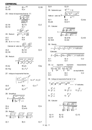 95
A) 50x B) 50x C) 50
D) -50 E) x
23. Indicar el exponente final de "x":
5 3 4 29x
4 3 5 4x2x3x
A) 1/4 B) 1/3 C) 2
D) 1/2 E) 1
24. Reducir:
1
1 1
8 8
8 8
m m m
m m

 


A) 3 B) 4 C) 8
D) 5 E) 6
25. Si: m + n = m.n
Calcular el valor de:
nm
m nn m
22
22


A) 2 B) 1/4 C) 4
D) 1/8 E) 1/2
26. Reducir.
xy
yx.x2yxy.y2x
xx.yxyyy.yxx


A) x/y B) y/x C)xy
D) 1/xy E) xy.yx
27. Indique el exponente final de:
0bb
1b21
1b11b1
bb
bb














b Z ; b > 2
A) 0 B) 1 C) 1b
D)
0b
b E)
1bb

28. Simplificar
 
ba
a1
abba
1ba
b.aa
P 





A) a B) ab C) b
D) 1 E) a+b
29. Reducir:
c
c
c
b
b
b
a
a
a
41
41
31
31
21
21
M










A) 1 B) 3 C) 7
D) 9 E) 21
30. Sabiendo que: ab yx

Halle el valor de:
yx
y2x21
b
b.aba3
S




A) 1 B) 2 C) b/a
D) a/b E) b+1
31. Calcular:
4 4 4
5 5 5
...323232
...818181
A



A) 3/4 B) 3/16 C) 4/3
D) 16/3 E) 3/2
32. Siendo:
3 2 3 2 3 2 3 ... .x radicales     
Calcular:
5 5 510 10 10 ...E x x x radicales    
A) 1 B) -2 C) 2
D) 3 E) 4
33. La siguiente expresión trascendente:
55 5 55 544 1 4 1 416 16
4 . 4
 
es equivalente.
A) 1 B) 4 C) 2
D) 5 E) 6
34. Indique el exponente final de “x” en:
3 5 9 17 240244
.....xxxx “n” radicales.
A) 12
12
n
n


B) 12
2
n
n
 C) 12
2
n
n

D) 12
12
n
n


E) n
n
2
12 
35. Calcular:



...
16
5
16
5
16
5
...606060
E
3 3 3
A) 11 B) 12 C) 13
D) 17 E) 16
 