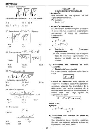 96
36. Después de simplificar:
c a
a
c
b c
c
b
a b
b
a
x
z
z
y
y
x
y sumar los exponentes de x; y; z; se obtiene:
A) 0 B) 1 C) -1
D) 111
cba 
 E) abc
37. Sabiendo que:
1 1
1ab ba 
  Reducir:
b a
a bb a
a bx x
F x
x x
 
 
  
 
 
A) 1 B) 2 C) 3
D) 4 E) 5
38. Si se cumple que:
a b b c c a
c a b  
 
Halle:
c ca ba b abc ab
c ab
 
  
    
  
A) 1 B) abc C) ab
D) bc E) ac
39. Al reducir: para n  IN
n n n n n3n3n2nn
x...x.x.xS 
Indique su exponente final
A) n B) 3n -1 C) 3n
D) 3
n E) n3
n
40. Reducir la expresión:
 
   
24
2 4 6 100 2 7
505 1716 2 3 1
x x x x x y x y
x y x x

          
 
 
; xy 0
A) 2
x B) x C) 51
x
D) 50
x E) 1
41. Si se cumple:
5
x
5 x


Calcula:
5
5 x
5 x x
5
1 x x x
A
x 1
  


A) 5 B) 1 C) 4
D) 16 E) 8
SEMANA 1 - (2)
ECUACIONES EXPONENCIALES
1. ECUACIÓN
Una ecuación es una igualdad de dos
expresiones matemáticas.
Por ejemplo:
4x - 4= x + 2
2. ECUACIÓN EXPONENCIAL
Es una ecuación donde la incógnita aparece en
el exponente. Las ecuaciones exponenciales
corresponden al grupo de ecuaciones
trascendentes.
Ejemplo:

1
5 125x


1
2 2 5x x
 
a. Resolución de Ecuaciones
Exponenciales
En este capítulo trataremos sólo de algunos
tipos de ecuaciones exponenciales cuya
solución es posible con los siguientes
criterios:
A) Ecuaciones con términos de base
constante:
 Ecuación de bases iguales
Las ecuaciones que pueden ser reducidas a la
forma:
n m
A A
Criterio de resolución: Para resolver las
ecuaciones reductibles a esta forma se trata de
conseguir, utilizando las propiedades de la
potenciación, que ambos miembros de la
ecuación estén expresados en potencias de la
misma base, para luego igualar los
exponentes. Es decir:
: n m
Si A A n m  
Donde: A ≠ 0; 1
Ejemplo:

1 3
9 9x
 → x + 1 = 3
x = 2
B) Ecuaciones con términos de bases no
constantes
Son ecuaciones cuyos miembros presentan
términos que contienen variables tanto en los
exponentes como en las bases.
 