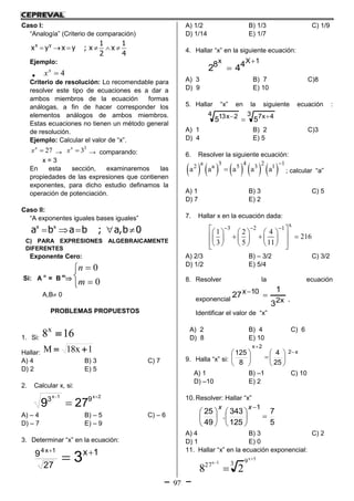 97
Caso I:
“Analogía” (Criterio de comparación)
x y 1 1
x y x y ; x x
2 4
     
Ejemplo:
 4x
x 
Criterio de resolución: Lo recomendable para
resolver este tipo de ecuaciones es a dar a
ambos miembros de la ecuación formas
análogas, a fin de hacer corresponder los
elementos análogos de ambos miembros.
Estas ecuaciones no tienen un método general
de resolución.
Ejemplo: Calcular el valor de “x”.
27x
x  →
3
3x
x  → comparando:
x = 3
En esta sección, examinaremos las
propiedades de las expresiones que contienen
exponentes, para dicho estudio definamos la
operación de potenciación.
Caso II:
“A exponentes iguales bases iguales”
x x
a b a b ; a,b 0    
C) PARA EXPRESIONES ALGEBRAICAMENTE
DIFERENTES
Exponente Cero:
Si: A n
= B m






0
0
m
n
A,B 0
PROBLEMAS PROPUESTOS
1. Si: 168x

Hallar: 1x18M 
A) 4 B) 3 C) 7
D) 2 E) 5
2. Calcular x, si:
2x1x
93
279


A) – 4 B) – 5 C) – 6
D) – 7 E) – 9
3. Determinar “x” en la ecuación:
1x
27
9
3
1x4 


A) 1/2 B) 1/3 C) 1/9
D) 1/14 E) 1/7
4. Hallar “x” en la siguiente ecuación:
1Xx
48
42


A) 3 B) 7 C)8
D) 9 E) 10
5. Hallar “x” en la siguiente ecuación :
3 4x74 2x13
55 

A) 1 B) 2 C)3
D) 4 E) 5
6. Resolver la siguiente ecuación:
         
a 3 4 2 1
2 a 5 3 1
a a a a a

 ; calcular “a”
A) 1 B) 3 C) 5
D) 7 E) 2
7. Hallar x en la ecuación dada:
x
3 2 1
1 2 4
216
3 5 11
        
        
       
A) 2/3 B) – 3/2 C) 3/2
D) 1/2 E) 5/4
8. Resolver la ecuación
exponencial x2
10x
3
1
27 
,
Identificar el valor de “x”
A) 2 B) 4 C) 6
D) 8 E) 10
9. Halla “x” si:
x2
2x
25
4
8
125 













A) 1 B) –1 C) 10
D) –10 E) 2
10. Resolver: Hallar “x”
5
7
125
343
.
49
25
1












xx
A) 4 B) 3 C) 2
D) 1 E) 0
11. Hallar “x” en la ecuación exponencial:
5x
1x 9327
28



 