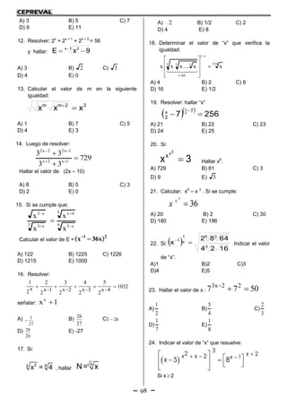 98
A) 3 B) 5 C) 7
D) 9 E) 11
12. Resolver: 2x
+ 2x + 1
+ 2x + 2
= 56
y hallar:
1x 2
9xE 

A) 3 B) 2 C) 3
D) 4 E) 0
13. Calcular el valor de m en la siguiente
igualdad:
32mm
xxx 
A) 1 B) 7 C) 5
D) 4 E) 3
14. Luego de resolver:
729
33
33
1x2x
1x22x2





Hallar el valor de (2x – 10)
A) 8 B) 5 C) 3
D) 2 E) 0
15. Si se cumple que:
6 x5
5 4x
3 x3
x2
x
x
x
x





Calcular el valor de E =
21
x36x )( 
A) 122 B) 1225 C) 1226
D) 1215 E) 1000
16. Resolver:
1032
4x
2
5
3x
2
4
2x
2
3
1x
2
2
x
2
1









señalar: 1xx

A)
27
1
 B)
27
26
C) 26
D)
20
28 E) -27
17. Si:
x 2 4
x = 4 , hallar
x
N= x
A) 2 B) 1/2 C) 2
D) 4 E) 8
18. Determinar el valor de “x” que verifica la
igualdad.
256
x1
.radx
x x x
xxxxx 









  

A) 4 B) 2 C) 8
D) 16 E) 1/2
19. Resolver: hallar “x”
  
2567
7
2
x 2
x


A) 21 B) 22 C) 23
D) 24 E) 25
20. Si:
3x
3x
x
 Hallar x6
.
A) 729 B) 81 C) 3
D) 9 E) 3
21. Calcular: x6
– x 3
. Si se cumple:
36
3
x
x
A) 20 B) 2 C) 30
D) 180 E) 196
22. Si:   3
5 3
x
1
1
1624
6482
x 
Indicar el valor
de “x”.
A)1 B)2 C)3
D)4 E)5
23. Hallar el valor de x : 5077 22x3

A)
2
1
B)
4
5
C)
3
2
D)
7
1
E)
8
1
24. Indicar el valor de “x” que resuelve:
 
3
2 22 1
5 8
xx x x
x
          
Si x  2
 