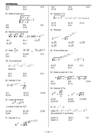 99
A) 2 B) 3 C) 5
D) 7 E) 9
25. Hallar el valor de x :
5
55
557
2x
x16



A)2 B)4 C)5
D)9 E)12
26. Resolver el exponencial:
1xx 5x 3x 2222
a)radx(...aaa 

A) 1 B) –1 C) 2
D) 3 E) 3
27. Halle:
n
m
Si:
9n
3n  y
2/1)27(
m
n 
A) 1 B) 4/27 C) 3
D) 2 E) 7
28. Si se sabe que:
122
1
2
1
2334 

 x
xx
x
Hallar 2x:
A) 2 B) 6 C) 4
D) 3 E) 5
29. Calcular “x” en:
2
1
)4/1(
2/x16
)2/1(

A) 1 B) 0,3 C) 0,6
D) 0,5 E) 0,2
30. Luego de resolver:
5/35
3x
x
e indicar el valor de 10x10
A) 150 B) 120 C) 90
D) 60 E) 30
31. Calcular x2
, si:
)231(412
x 84x
8x


A) 2 B) 4 C) 8
D) 16 E) 32
32. Calcular “x” si:
 2 8n 8
3 n 2n
6 6

 =  x 2x 3x
6 36 216 "n" factores  
A) 16 B) 14 C) 12
D) 10 E) 8
33. Resolver:






4
x54
x
x1 54x1
xx
A)
9
4 B)
5
4 C)
8
4
D)
3
4 E)
7
4
34. Si se cumple que:
1.31a 2a
1aa
a
1aa
1aa







A) 4/3 B) 3/4 C) 2
D) 3 E) 4
35. Hallar el valor de “n” en:
24
223
1n
12.1n 12 

 
A)1 B)5 C) 25
D) 30 E) –5
36. Calcular: 612
xz
3
9
x
3
x
3
 y
16z
5,0z
5,0

A) 2/3 B) 4/9 C) 16/81
D) 27/16 E) 9/32
37. Si: 4
x
x
Hallar:
xnx9x4x
x.....xxxE 
Que presenta “n” sumandos.
A)2(2n
-1) B)2n
-1 C)1
D)4(2n
-1) E) 2n
 