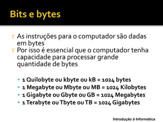 Introdução à Informática
 As instruções para o computador são dadas
em bytes
 Por isso é essencial que o computador tenha
capacidade para processar grande
quantidade de bytes
 1 Quilobyte ou kbyte ou kB = 1024 bytes
 1 Megabyte ou Mbyte ou MB = 1024 Kilobytes
 1 Gigabyte ou Gbyte ou GB = 1024 Megabytes
 1Terabyte ouTbyte ouTB = 1024 Gigabytes
 