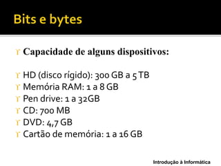 Introdução à Informática
 Capacidade de alguns dispositivos:
 HD (disco rígido): 300 GB a 5TB
 Memória RAM: 1 a 8 GB
 Pen drive: 1 a 32GB
 CD: 700 MB
 DVD: 4,7 GB
 Cartão de memória: 1 a 16 GB
 