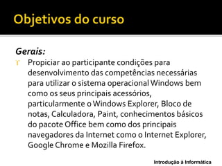 Introdução à Informática
Gerais:
 Propiciar ao participante condições para
desenvolvimento das competências necessárias
para utilizar o sistema operacional Windows bem
como os seus principais acessórios,
particularmente oWindows Explorer, Bloco de
notas, Calculadora, Paint, conhecimentos básicos
do pacote Office bem como dos principais
navegadores da Internet como o Internet Explorer,
Google Chrome e Mozilla Firefox.
 