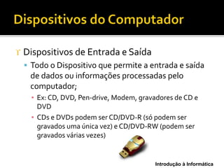 Introdução à Informática
 Dispositivos de Entrada e Saída
 Todo o Dispositivo que permite a entrada e saída
de dados ou informações processadas pelo
computador;
▪ Ex: CD, DVD, Pen-drive, Modem, gravadores de CD e
DVD
▪ CDs e DVDs podem ser CD/DVD-R (só podem ser
gravados uma única vez) e CD/DVD-RW (podem ser
gravados várias vezes)
 