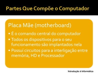 Introdução à Informática
Placa Mãe (motherboard)
• É o comando central do computador
• Todos os dispositivos para o seu
funcionamento são implantados nela
• Possuí circuitos para a interligação entre
memória, HD e Processador
 