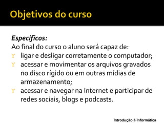 Introdução à Informática
Específicos:
Ao final do curso o aluno será capaz de:
 ligar e desligar corretamente o computador;
 acessar e movimentar os arquivos gravados
no disco rígido ou em outras mídias de
armazenamento;
 acessar e navegar na Internet e participar de
redes sociais, blogs e podcasts.
 