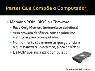 Introdução à Informática
 Memória ROM, BIOS ou Firmware
 Read Only Memory (memória só de leitura)
 Vem gravada de fábrica com as primeiras
instruções para o computador
 Normalmente são memórias que gerenciam
algum hardware (placa mãe, placa de vídeo)
 É a ROM que inicializa o computador
 