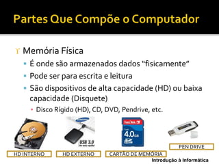 Introdução à Informática
 Memória Física
 É onde são armazenados dados “fisicamente”
 Pode ser para escrita e leitura
 São dispositivos de alta capacidade (HD) ou baixa
capacidade (Disquete)
▪ Disco Rígido (HD), CD, DVD, Pendrive, etc.
HD EXTERNOHD INTERNO CARTÃO DE MEMÓRIA
PEN DRIVE
 
