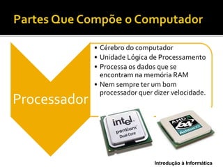 Introdução à Informática
Processador
• Cérebro do computador
• Unidade Lógica de Processamento
• Processa os dados que se
encontram na memória RAM
• Nem sempre ter um bom
processador quer dizer velocidade.
 