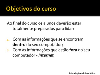 Introdução à Informática
Ao final do curso os alunos deverão estar
totalmente preparados para lidar:
1. Com as informações que se encontram
dentro do seu computador;
2. Com as informações que estão fora do seu
computador - Internet
 