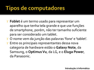 Introdução à Informática
 Foblet é um termo usado para representar um
aparelho que tenha tela grande e que use funções
de smartphone, porém, não ter tamanho suficiente
para ser considerado um tablet.
 O nome vem da junção das palavras 'fone' e 'tablet'.
 Entre os principais representantes dessa nova
categoria de hardware estão o Galaxy Note, da
Samsung, o OptimusVu, da LG, e o Eluga Power,
da Panasonic.
 