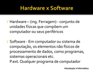 Introdução à Informática
 Hardware – (ing. Ferragem) - conjunto de
unidades físicas que compõem um
computador ou seus periféricos
 Software - Em computador ou sistema de
computação, os elementos não físicos de
processamento de dados, como programas,
sistemas operacionais etc.
P.ext. Qualquer programa de computador
 