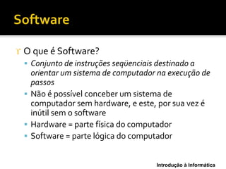 Introdução à Informática
 O que é Software?
 Conjunto de instruções seqüenciais destinado a
orientar um sistema de computador na execução de
passos
 Não é possível conceber um sistema de
computador sem hardware, e este, por sua vez é
inútil sem o software
 Hardware = parte física do computador
 Software = parte lógica do computador
 