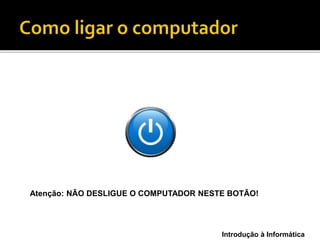 Introdução à Informática
Atenção: NÃO DESLIGUE O COMPUTADOR NESTE BOTÃO!
 