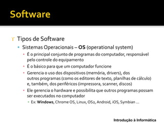 Introdução à Informática
 Tipos de Software
 Sistemas Operacionais – OS (operational system)
▪ É o principal conjunto de programas do computador, responsável
pelo controle do equipamento
▪ É o básico para que um computador funcione
▪ Gerencia o uso dos dispositivos (memória, drivers), dos
outros programas (como os editores de texto, planilhas de cálculo)
e, também, dos periféricos (impressora, scanner, discos)
▪ Ele gerencia o hardware e possibilita que outros programas possam
ser executados no computador
▪ Ex: Windows, Chrome OS, Linux, OS2, Android, iOS, Symbian ...
 