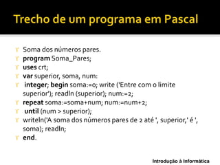 Introdução à Informática
 Soma dos números pares.
 program Soma_Pares;
 uses crt;
 var superior, soma, num:
 integer; begin soma:=0; write ('Entre com o limite
superior'); readln (superior); num:=2;
 repeat soma:=soma+num; num:=num+2;
 until (num > superior);
 writeln('A soma dos números pares de 2 até ', superior,' é ',
soma); readln;
 end.
 