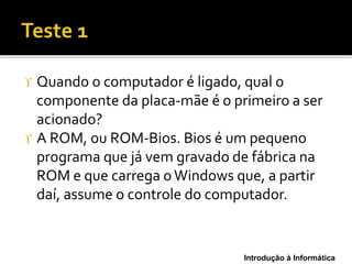 Introdução à Informática
 Quando o computador é ligado, qual o
componente da placa-mãe é o primeiro a ser
acionado?
 A ROM, ou ROM-Bios. Bios é um pequeno
programa que já vem gravado de fábrica na
ROM e que carrega oWindows que, a partir
daí, assume o controle do computador.
 
