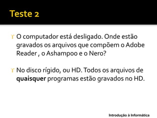 Introdução à Informática
 O computador está desligado. Onde estão
gravados os arquivos que compõem o Adobe
Reader , o Ashampoo e o Nero?
 No disco rígido, ou HD.Todos os arquivos de
quaisquer programas estão gravados no HD.
 