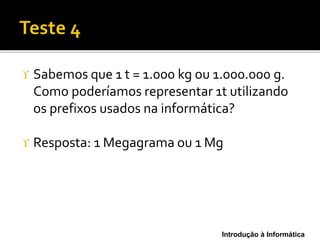 Introdução à Informática
 Sabemos que 1 t = 1.000 kg ou 1.000.000 g.
Como poderíamos representar 1t utilizando
os prefixos usados na informática?
 Resposta: 1 Megagrama ou 1 Mg
 