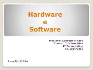 Hardware 
e 
Software 
Anna Rita Colella 
Modulo1: Concetti di base 
Classe 1^ Informatica 
IT Zanon Udine 
a.s. 2014/2015 
 