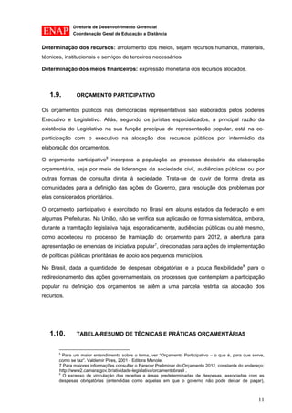 Diretoria de Desenvolvimento Gerencial 
Coordenação Geral de Educação a Distância 
11 
Determinação dos recursos: arrolamento dos meios, sejam recursos humanos, materiais, técnicos, institucionais e serviços de terceiros necessários. 
Determinação dos meios financeiros: expressão monetária dos recursos alocados. 
1.9. ORÇAMENTO PARTICIPATIVO 
Os orçamentos públicos nas democracias representativas são elaborados pelos poderes Executivo e Legislativo. Aliás, segundo os juristas especializados, a principal razão da existência do Legislativo na sua função precípua de representação popular, está na co- participação com o executivo na alocação dos recursos públicos por intermédio da elaboração dos orçamentos. 
O orçamento participativo6 incorpora a população ao processo decisório da elaboração orçamentária, seja por meio de lideranças da sociedade civil, audiências públicas ou por outras formas de consulta direta à sociedade. Trata-se de ouvir de forma direta as comunidades para a definição das ações do Governo, para resolução dos problemas por elas considerados prioritários. 
O orçamento participativo é exercitado no Brasil em alguns estados da federação e em algumas Prefeituras. Na União, não se verifica sua aplicação de forma sistemática, embora, durante a tramitação legislativa haja, esporadicamente, audiências públicas ou até mesmo, como aconteceu no processo de tramitação do orçamento para 2012, a abertura para apresentação de emendas de iniciativa popular7, direcionadas para ações de implementação de políticas públicas prioritárias de apoio aos pequenos municípios. 
No Brasil, dada a quantidade de despesas obrigatórias e a pouca flexibilidade8 para o redirecionamento das ações governamentais, os processos que contemplam a participação popular na definição dos orçamentos se atêm a uma parcela restrita da alocação dos recursos. 
1.10. TABELA-RESUMO DE TÉCNICAS E PRÁTICAS ORÇAMENTÁRIAS 
6 Para um maior entendimento sobre o tema, ver “Orçamento Participativo – o que é, para que serve, como se faz”. Valdemir Pires, 2001 - Editora Manole. 
7 Para maiores informações consultar o Parecer Preliminar do Orçamento 2012, constante do endereço: http://www2.camara.gov.br/atividade-legislativa/orcamentobrasil . 
8 O excesso de vinculação das receitas a áreas predeterminadas de despesas, associadas com as despesas obrigatórias (entendidas como aquelas em que o governo não pode deixar de pagar),  