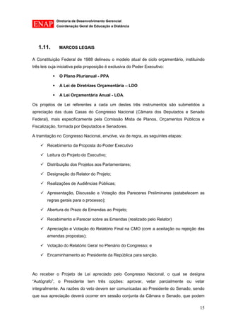 Diretoria de Desenvolvimento Gerencial 
Coordenação Geral de Educação a Distância 
15 
1.11. MARCOS LEGAIS 
A Constituição Federal de 1988 delineou o modelo atual de ciclo orçamentário, instituindo três leis cuja iniciativa pela proposição é exclusiva do Poder Executivo: 
 O Plano Plurianual - PPA 
 A Lei de Diretrizes Orçamentária – LDO 
 A Lei Orçamentária Anual - LOA. 
Os projetos de Lei referentes a cada um destes três instrumentos são submetidos a apreciação das duas Casas do Congresso Nacional (Câmara dos Deputados e Senado Federal), mais especificamente pela Comissão Mista de Planos, Orçamentos Públicos e Fiscalização, formada por Deputados e Senadores. 
A tramitação no Congresso Nacional, envolve, via de regra, as seguintes etapas: 
 Recebimento da Proposta do Poder Executivo 
 Leitura do Projeto do Executivo; 
 Distribuição dos Projetos aos Parlamentares; 
 Designação do Relator do Projeto; 
 Realizações de Audiências Públicas; 
 Apresentação, Discussão e Votação dos Pareceres Preliminares (estabelecem as regras gerais para o processo); 
 Abertura do Prazo de Emendas ao Projeto; 
 Recebimento e Parecer sobre as Emendas (realizado pelo Relator) 
 Apreciação e Votação do Relatório Final na CMO (com a aceitação ou rejeição das emendas propostas); 
 Votação do Relatório Geral no Plenário do Congresso; e 
 Encaminhamento ao Presidente da República para sanção. 
Ao receber o Projeto de Lei apreciado pelo Congresso Nacional, o qual se designa “Autógrafo”, o Presidente tem três opções: aprovar, vetar parcialmente ou vetar integralmente. As razões do veto devem ser comunicadas ao Presidente do Senado, sendo que sua apreciação deverá ocorrer em sessão conjunta da Câmara e Senado, que podem  