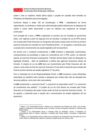 Diretoria de Desenvolvimento Gerencial 
Coordenação Geral de Educação a Distância 
16 
acatar o veto ou rejeitá-lo. Nesta última opção, o projeto em questão será remetido ao Presidente da República para promulgação. 
Conforme dispõe o artigo 165 da Constituição, o PPA “...estabelecerá de forma regionalizada, as diretrizes e metas para administração pública federal para as despesas de capital e outras delas decorrentes e para as relativas aos programas de duração continuada.” 
Com duração de 4 anos, o PPA é elaborado no primeiro ano do mandato do governante eleito, com vigência a partir do segundo ano de mandato. O projeto de Lei do PPA deverá ser enviado pelo Poder Executivo ao Congresso até quatro meses antes do final do primeiro exercício financeiro do mandato do novo Presidente (limite – 31 de agosto), e devolvido para a sanção até o encerramento da sessão legislativa (22 de dezembro). 
De acordo com o conteúdo constitucional, a LDO orientará a elaboração orçamentária, compreendendo as prioridades e metas em consonância com o PPA, porém, se referindo apenas ao exercício financeiro subsequente. Também deverá dispor sobre as alterações na legislação tributária, , além de estabelecer a política das agências financeiras oficiais de fomento. O projeto de Lei da LDO deve ser encaminhado pelo Poder Executivo até oito meses e meio antes do final do exercício financeiro (15 de abril) e devolvido para sanção até final do primeiro período da sessão legislativa (17 de julho). 
Com a instituição da Lei de Responsabilidade Fiscal, a LDO incorporou novas atribuições associadas ao equilíbrio entre receitas e despesas que norteia todo ciclo de alocação dos recursos públicos, como será visto mais adiante. 
A LOA compreende o orçamento fiscal9, o orçamento da seguridade social10 e o orçamento de investimento das estatais11. O projeto de Lei da LOA deverá ser enviado pelo Poder Executivo ao Congresso até quatro meses antes do final do exercício financeiro (limite – 31 de agosto), e devolvido para a sanção até o encerramento da sessão legislativa (22 de dezembro). 
9 Integra a Lei Orçamentária Anual e refere-se ao orçamento dos Poderes da União, seus fundos, órgãos e entidades da administração direta e indireta, inclusive fundações instituídas e mantidas pelo Poder Público. 
10 Integra a Lei Orçamentária Anual, e abrange todas as entidades, fundos e fundações da administração direta e indireta, instituídos e mantidos pelo Poder público, vinculados à Seguridade Social. 
11 Integra a Lei Orçamentária Anual e refere-se ao orçamento de investimento das empresas em que a União, direta ou indiretamente, detenha a maioria do capital social com direito a voto.  