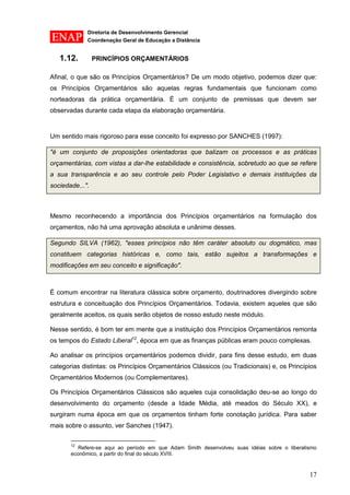 Diretoria de Desenvolvimento Gerencial 
Coordenação Geral de Educação a Distância 
17 
1.12. PRINCÍPIOS ORÇAMENTÁRIOS 
Afinal, o que são os Princípios Orçamentários? De um modo objetivo, podemos dizer que: os Princípios Orçamentários são aquelas regras fundamentais que funcionam como norteadoras da prática orçamentária. É um conjunto de premissas que devem ser observadas durante cada etapa da elaboração orçamentária. 
Um sentido mais rigoroso para esse conceito foi expresso por SANCHES (1997): "é um conjunto de proposições orientadoras que balizam os processos e as práticas orçamentárias, com vistas a dar-lhe estabilidade e consistência, sobretudo ao que se refere a sua transparência e ao seu controle pelo Poder Legislativo e demais instituições da sociedade...". 
Mesmo reconhecendo a importância dos Princípios orçamentários na formulação dos orçamentos, não há uma aprovação absoluta e unânime desses. Segundo SILVA (1962), "esses princípios não têm caráter absoluto ou dogmático, mas constituem categorias históricas e, como tais, estão sujeitos a transformações e modificações em seu conceito e significação". 
É comum encontrar na literatura clássica sobre orçamento, doutrinadores divergindo sobre estrutura e conceituação dos Princípios Orçamentários. Todavia, existem aqueles que são geralmente aceitos, os quais serão objetos de nosso estudo neste módulo. 
Nesse sentido, é bom ter em mente que a instituição dos Princípios Orçamentários remonta os tempos do Estado Liberal12, época em que as finanças públicas eram pouco complexas. 
Ao analisar os princípios orçamentários podemos dividir, para fins desse estudo, em duas categorias distintas: os Princípios Orçamentários Clássicos (ou Tradicionais) e, os Princípios Orçamentários Modernos (ou Complementares). 
Os Princípios Orçamentários Clássicos são aqueles cuja consolidação deu-se ao longo do desenvolvimento do orçamento (desde a Idade Média, até meados do Século XX), e surgiram numa época em que os orçamentos tinham forte conotação jurídica. Para saber mais sobre o assunto, ver Sanches (1947). 
12 Refere-se aqui ao período em que Adam Smith desenvolveu suas idéias sobre o liberalismo econômico, a partir do final do século XVIII.  