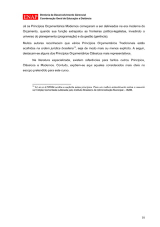 Diretoria de Desenvolvimento Gerencial 
Coordenação Geral de Educação a Distância 
18 
Já os Princípios Orçamentários Modernos começaram a ser delineados na era moderna do Orçamento, quando sua função extrapolou as fronteiras político-legalistas, invadindo o universo do planejamento (programação) e da gestão (gerência). 
Muitos autores reconhecem que vários Princípios Orçamentários Tradicionais estão acolhidos na ordem jurídica brasileira13, seja de modo mais ou menos explícito. A seguir, destacam-se alguns dos Princípios Orçamentários Clássicos mais representativos. 
Na literatura especializada, existem referências para tantos outros Princípios, Clássicos e Modernos. Contudo, expõem-se aqui aqueles considerados mais úteis no escopo pretendido para este curso. 
13 A Lei no 4.320/64 acolhe e explicita estes princípios. Para um melhor entendimento sobre o assunto ver Edição Comentada publicada pelo Instituto Brasileiro de Administração Municipal – IBAM.  