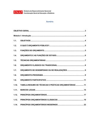 Diretoria de Desenvolvimento Gerencial 
Coordenação Geral de Educação a Distância 
Sumário 
OBJETIVO GERAL ............................................................................................................... 3 
Módulo I: Introdução ........................................................................................................... 4 
1.1. OBJETIVOS ............................................................................................................ 4 
1.2. O QUE É ORÇAMENTO PÚBLICO? ....................................................................... 5 
1.3. FUNÇÕES DO ORÇAMENTO ................................................................................. 5 
1.4. ORÇAMENTO E AS FUNÇÕES DE ESTADO......................................................... 6 
1.5. TÉCNICAS ORÇAMENTÁRIAS .............................................................................. 7 
1.6. ORÇAMENTO CLÁSSICO OU TRADICIONAL ....................................................... 8 
1.7. ORÇAMENTO DE DESEMPENHO OU DE REALIZAÇÕES ................................... 9 
1.8. ORÇAMENTO-PROGRAMA ................................................................................... 9 
1.9. ORÇAMENTO PARTICIPATIVO ........................................................................... 11 
1.10. TABELA-RESUMO DE TÉCNICAS E PRÁTICAS ORÇAMENTÁRIAS ................ 11 
1.11. MARCOS LEGAIS ................................................................................................. 15 
1.12. PRINCÍPIOS ORÇAMENTÁRIOS .......................................................................... 17 
1.13. PRINCÍPIOS ORÇAMENTÁRIOS CLÁSSICOS .................................................... 19 
1.14. PRINCÍPIOS ORÇAMENTÁRIOS MODERNOS .................................................... 22 
 