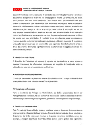 Diretoria de Desenvolvimento Gerencial 
Coordenação Geral de Educação a Distância 
21 
desenvolvimento do ensino, realização de atividades da administração tributária e prestação de garantias às operações de crédito por antecipação de receita. De forma geral, no Brasil, esse princípio não vem sendo observado. Nos últimos anos, paulatinamente têm sido criadas outras receitas (que não tributos) com automática vinculação a áreas de despesas específicas. Recentemente, vários fundos foram criados vinculando a receita a áreas como telecomunicações, energia e ciência e tecnologia, entre outros. A vinculação, se por um lado, garante a regularidade no aporte de recursos para as determinadas áreas, por outro diminui significativamente a margem de manobra do governante para implementar políticas de acordo com suas prioridades. O resultado é que em algumas áreas há excesso de recursos que não podem ser carreados para outras que estão com escassez. O excesso de vinculação faz com que haja, em boa medida, uma repartição definida legalmente entre as áreas de governo, diminuindo significativamente as alternativas de opções alocativas dos administradores públicos. 
PRINCÍPIO DA PUBLICIDADE 
O Princípio da Publicidade diz respeito à garantia da transparência e pleno acesso a qualquer interessado às informações necessárias ao exercício da fiscalização sobre a utilização dos recursos arrecadados dos contribuintes. 
PRINCÍPIO DA UNIDADE ORÇAMENTÁRIA 
O Princípio da Unidade Orçamentária diz que o orçamento é uno. Ou seja, todas as receitas e despesas devem estar contidas numa só lei orçamentária. 
Princípio da uniformidade 
Para a obediência do Princípio da Uniformidade, os dados apresentados devem ser homogêneos nos exercícios, no que se refere à classificação e demais aspectos envolvidos na metodologia de elaboração do orçamento, permitindo comparações ao longo do tempo. 
PRINCÍPIO DA UNIVERSALIDADE 
Pelo Princípio da Universalidade, todas as receitas e todas as despesas devem constar da lei orçamentária, não podendo haver omissão. Por conta da interpretação desse princípio os Orçamentos da União incorporam receitas e despesas meramente contábeis, como, por exemplo, a rolagem dos títulos da dívida pública. Daí os valores globais dos orçamentos  