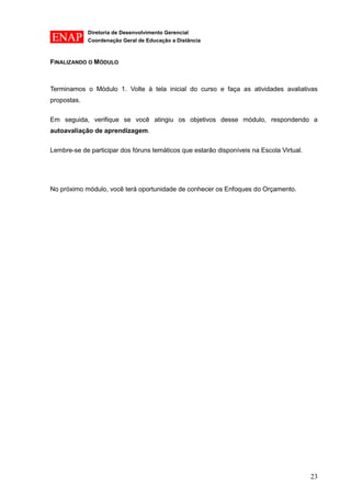 Diretoria de Desenvolvimento Gerencial 
Coordenação Geral de Educação a Distância 
23 
FINALIZANDO O MÓDULO 
Terminamos o Módulo 1. Volte à tela inicial do curso e faça as atividades avaliativas propostas. 
Em seguida, verifique se você atingiu os objetivos desse módulo, respondendo a autoavaliação de aprendizagem. 
Lembre-se de participar dos fóruns temáticos que estarão disponíveis na Escola Virtual. 
No próximo módulo, você terá oportunidade de conhecer os Enfoques do Orçamento. 
