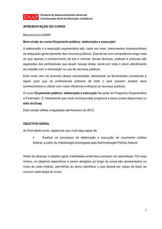 Diretoria de Desenvolvimento Gerencial 
Coordenação Geral de Educação a Distância 
3 
APRESENTAÇÃO DO CURSO 
MENSAGEM DA ENAP 
Bem-vindo ao curso Orçamento público: elaboração e execução! 
A elaboração e a execução orçamentária são, cada vez mais, instrumentos imprescindíveis ao adequado gerenciamento dos recursos públicos. Exercê-las com competência exige mais do que apenas o conhecimento de leis e normas. Novas técnicas, práticas e posturas são esperadas dos profissionais que atuam nessas áreas, tendo em vista o pleno atendimento ao cidadão com a otimização no uso de recursos públicos. 
Este curso vem ao encontro dessa necessidade, oferecendo as ferramentas conceituais e legais para que os profissionais públicos de todo o país possam ampliar seus conhecimentos e utilizar com maior eficiência e eficácia os recursos públicos. 
O curso Orçamento público: elaboração e execução faz parte do Programa Orçamentário e Financeiro. É interessante que você conheça esse programa e seus cursos disponíveis no sítio da Enap. 
Esta versão reflete a legislação até fevereiro de 2012. 
OBJETIVO GERAL 
Ao final deste curso, espera-se que você seja capaz de: Explicar os processos de elaboração e execução do orçamento público federal, a partir da metodologia empregada pela Administração Pública federal. 
Antes de alcançar o objetivo geral, habilidades anteriores precisam ser aprendidas. Por esse motivo, os objetivos específicos a serem atingidos ao longo do curso são apresentados no início de cada módulo, permitindo ao aluno identificar o que deverá ser capaz de fazer ao concluir cada etapa do curso.  